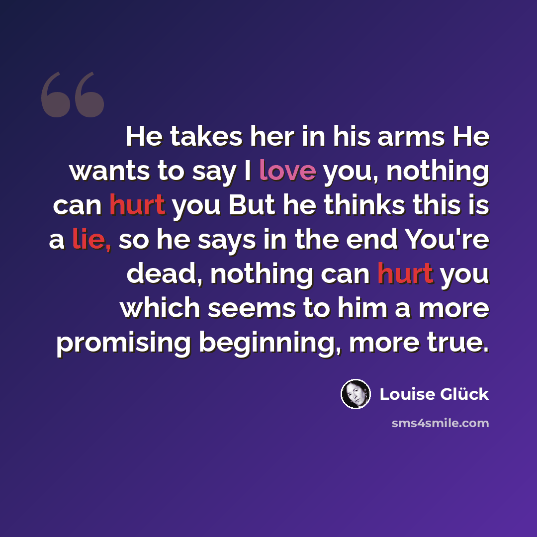 “He takes her in his arms He wants to say I love you, nothing can hurt you But he thinks this is a lie, so he says in the end You're dead, nothing can hurt you which seems to him a more promising beginning, more true.” quote by Louise Glück