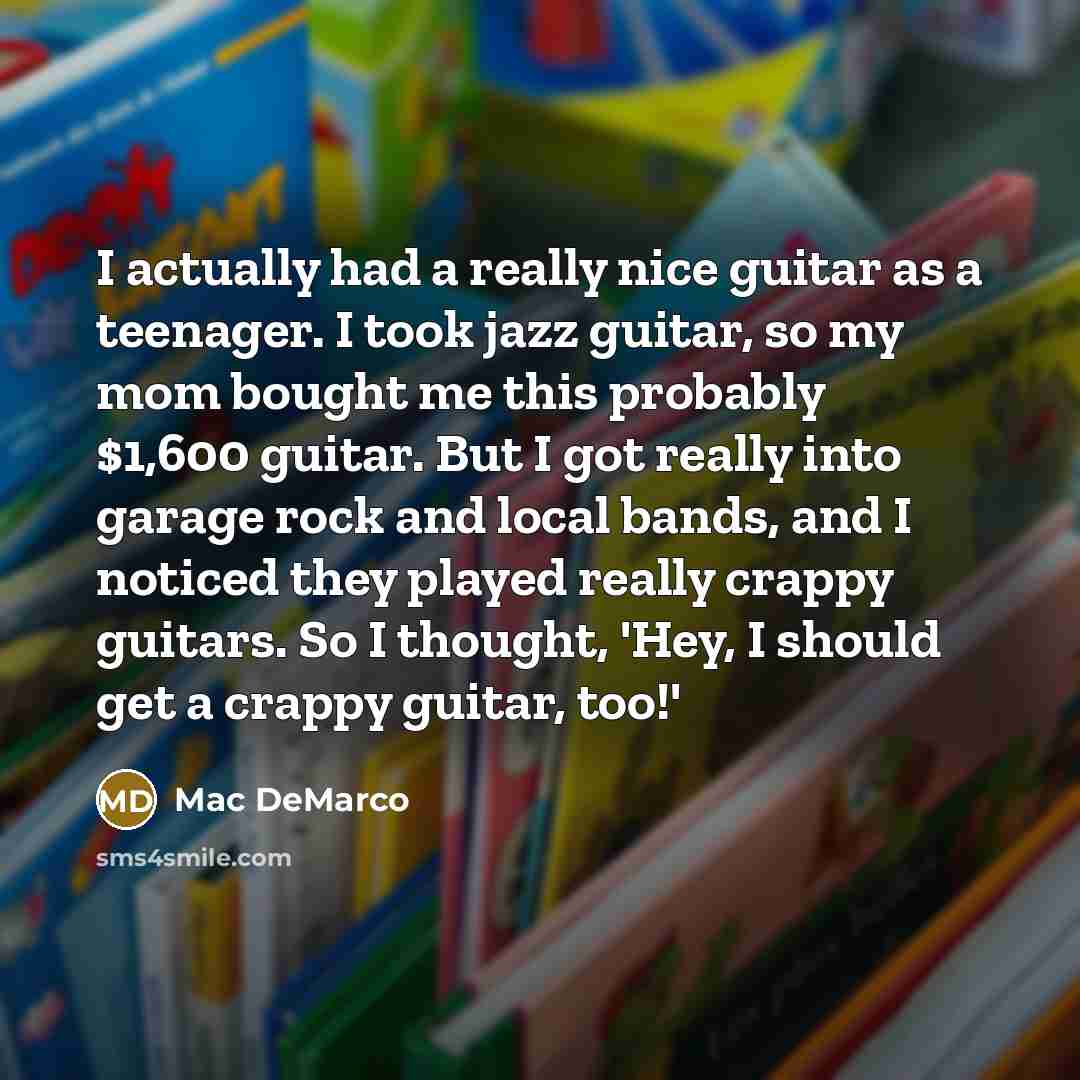 “I actually had a really nice guitar as a teenager. I took jazz guitar, so my mom bought me this probably $1,600 guitar. But I got really into garage rock and local bands, and I noticed they played really crappy guitars. So I thought, 'Hey, I should get a crappy guitar, too!'” quote by Mac DeMarco