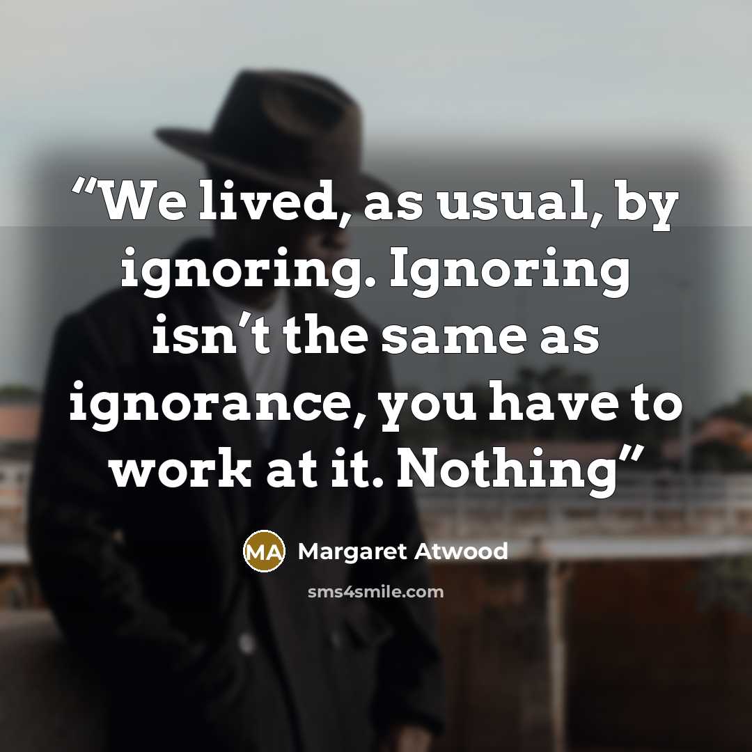“We lived, as usual, by ignoring. Ignoring isn’t the same as ignorance, you have to work at it. Nothing” quote by Margaret Atwood