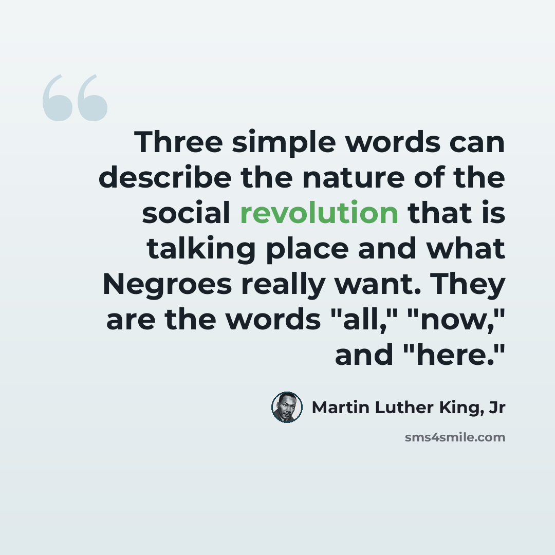 “Three simple words can describe the nature of the social revolution that is talking place and what Negroes really want. They are the words "all," "now," and "here."” quote by Martin Luther King, Jr