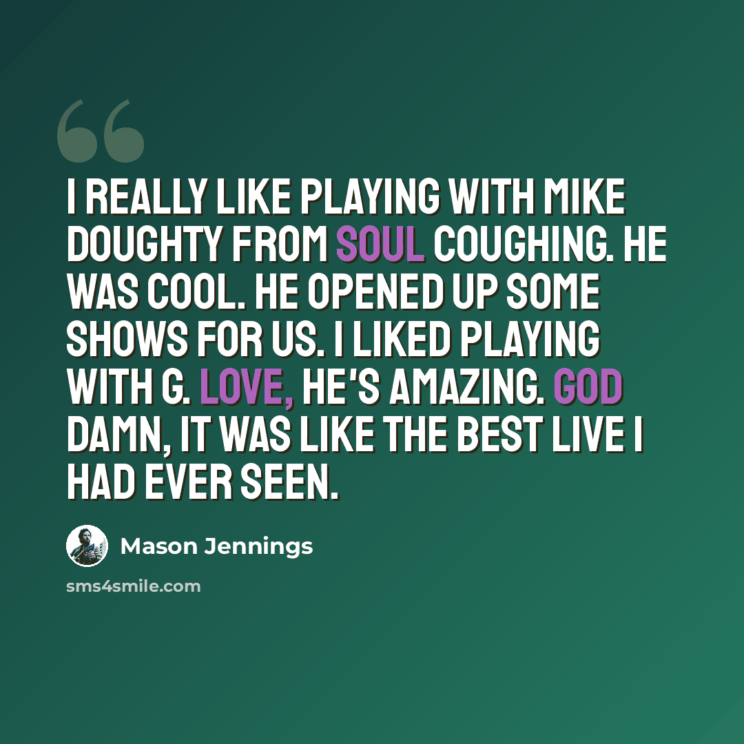 “I really like playing with Mike Doughty from Soul Coughing. He was cool. He opened up some shows for us. I liked playing with G. Love, he's amazing. God Damn, it was like the best live I had ever seen.” quote by Mason Jennings