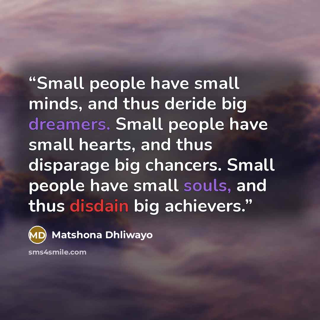 “Small people have small minds, and thus deride big dreamers. Small people have small hearts, and thus disparage big chancers. Small people have small souls, and thus disdain big achievers.” quote by Matshona Dhliwayo