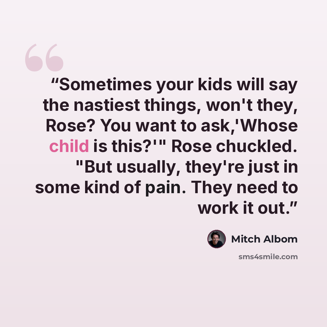 “Sometimes your kids will say the nastiest things, won't they, Rose? You want to ask,'Whose child is this?'" Rose chuckled. "But usually, they're just in some kind of pain. They need to work it out.” quote by Mitch Albom