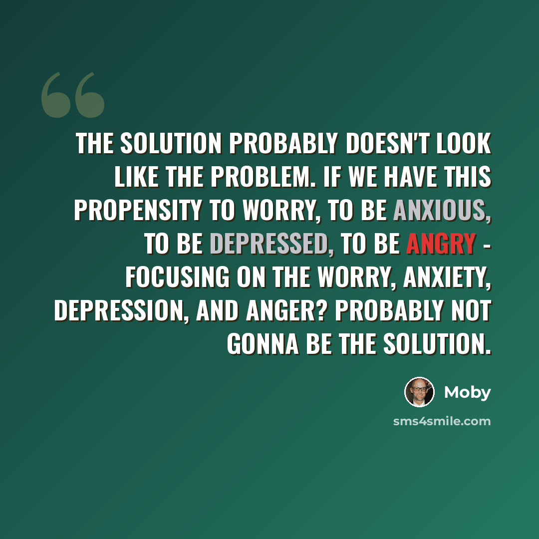 “The solution probably doesn't look like the problem. If we have this propensity to worry, to be anxious, to be depressed, to be angry - focusing on the worry, anxiety, depression, and anger? Probably not gonna be the solution.” quote by Moby