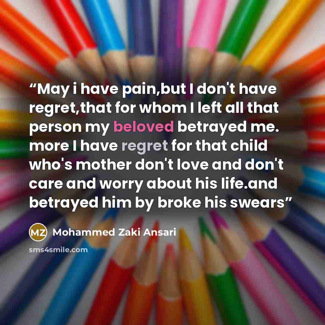 “May i have pain,but I don't have regret,that for whom I left all that person my beloved betrayed me. more I have regret for that child who's mother don't love and don't care and worry about his life.and betrayed him by broke his swears” quote by Mohammed Zaki Ansari