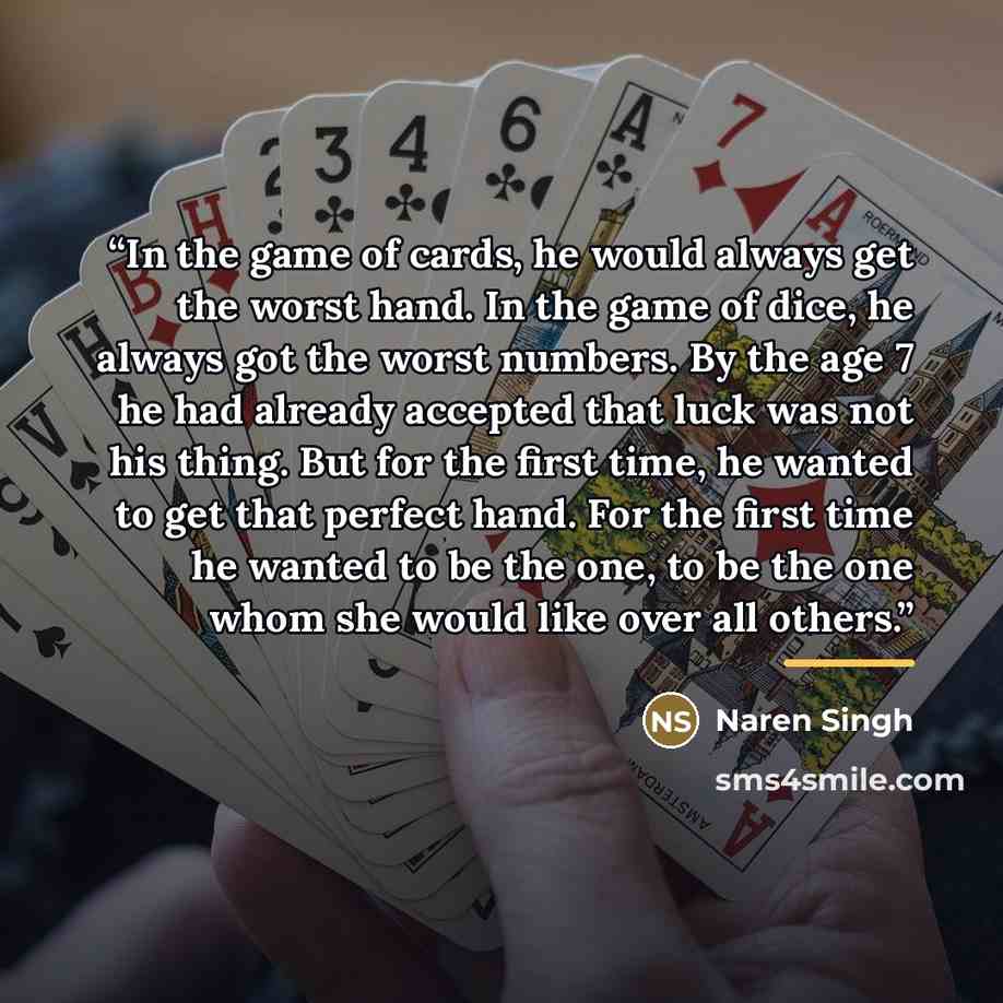 “In the game of cards, he would always get the worst hand. In the game of dice, he always got the worst numbers. By the age 7 he had already accepted that luck was not his thing. But for the first time, he wanted to get that perfect hand. For the first time he wanted to be the one, to be the one…” quote by Naren Singh