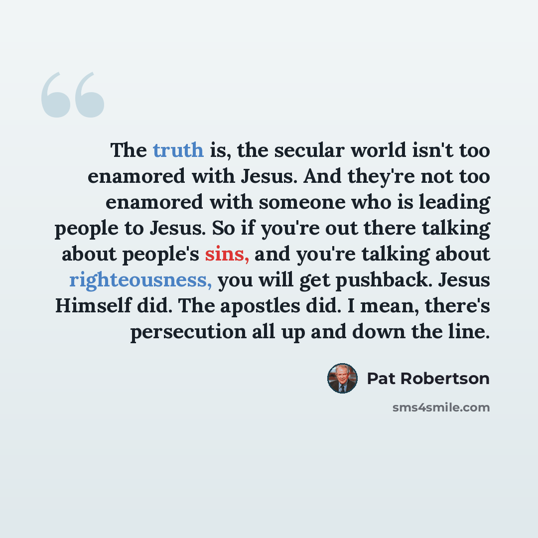 “The truth is, the secular world isn't too enamored with Jesus. And they're not too enamored with someone who is leading people to Jesus. So if you're out there talking about people's sins, and you're talking about righteousness, you will get pushback. Jesus Himself did. The apostles did. I mean…” quote by Pat Robertson