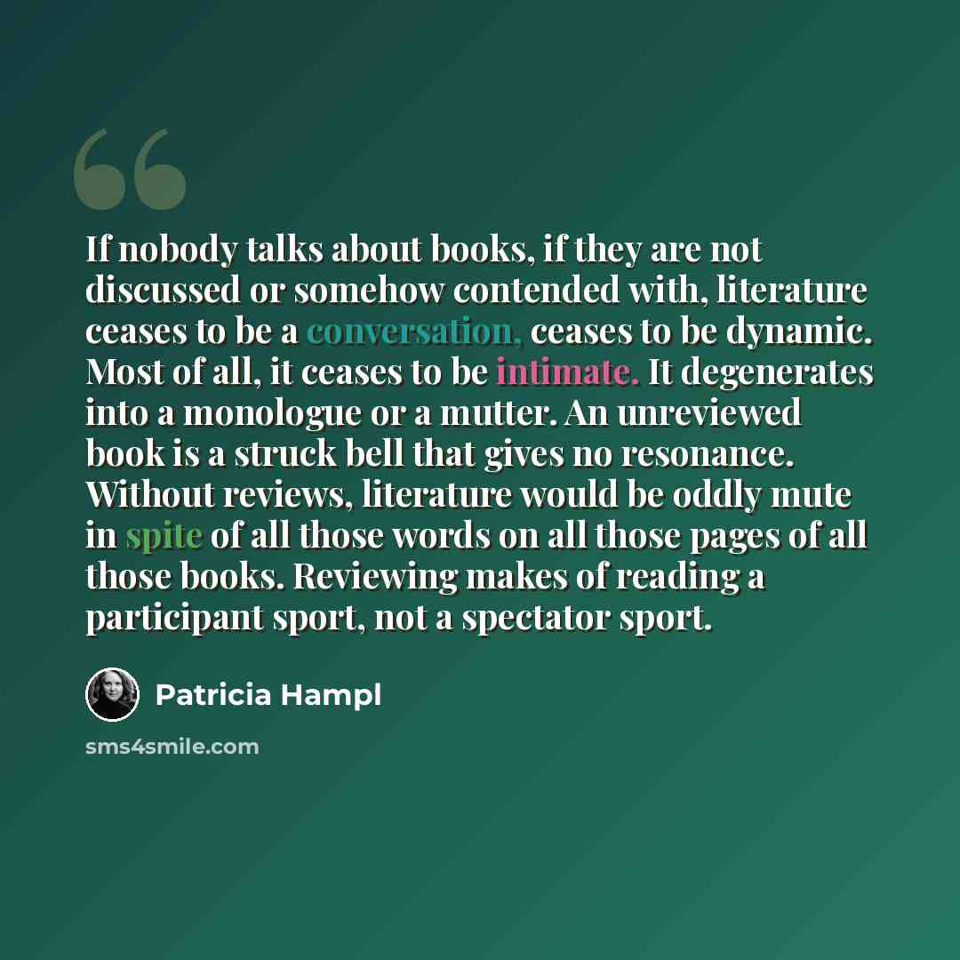 “If nobody talks about books, if they are not discussed or somehow contended with, literature ceases to be a conversation, ceases to be dynamic. Most of all, it ceases to be intimate. It degenerates into a monologue or a mutter. An unreviewed book is a struck bell that gives no resonance. Without…” quote by Patricia Hampl