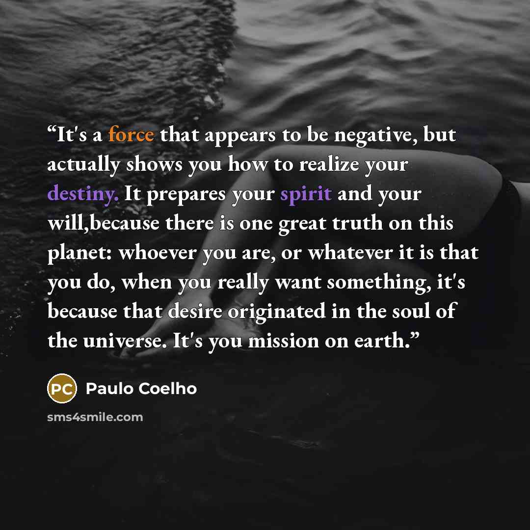 “It's a force that appears to be negative, but actually shows you how to realize your destiny. It prepares your spirit and your will,because there is one great truth on this planet: whoever you are, or whatever it is that you do, when you really want something, it's because that desire originated…” quote by Paulo Coelho