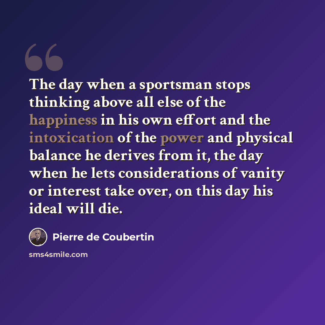 “The day when a sportsman stops thinking above all else of the happiness in his own effort and the intoxication of the power and physical balance he derives from it, the day when he lets considerations of vanity or interest take over, on this day his ideal will die.” quote by Pierre de Coubertin