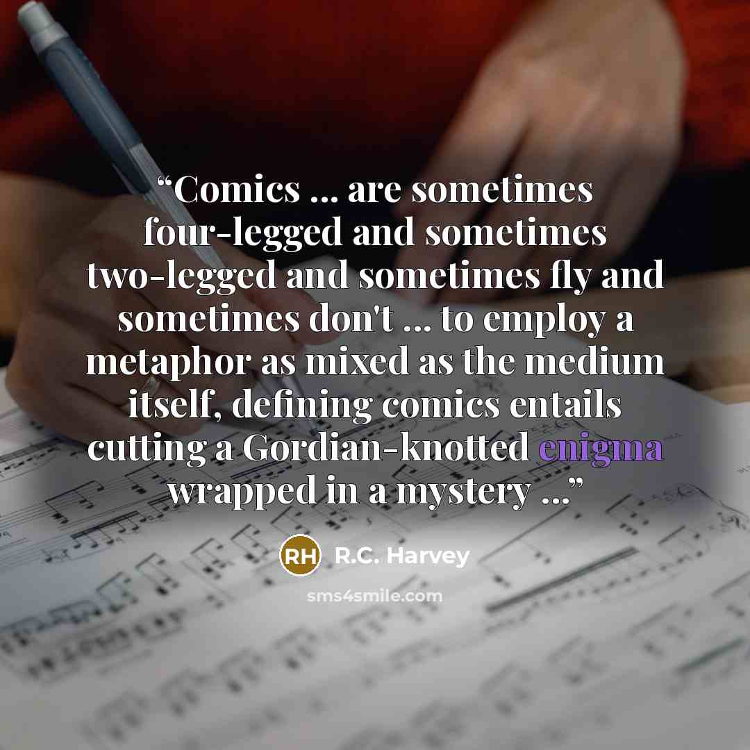 “Comics ... are sometimes four-legged and sometimes two-legged and sometimes fly and sometimes don't ... to employ a metaphor as mixed as the medium itself, defining comics entails cutting a Gordian-knotted enigma wrapped in a mystery ...” quote by R.C. Harvey
