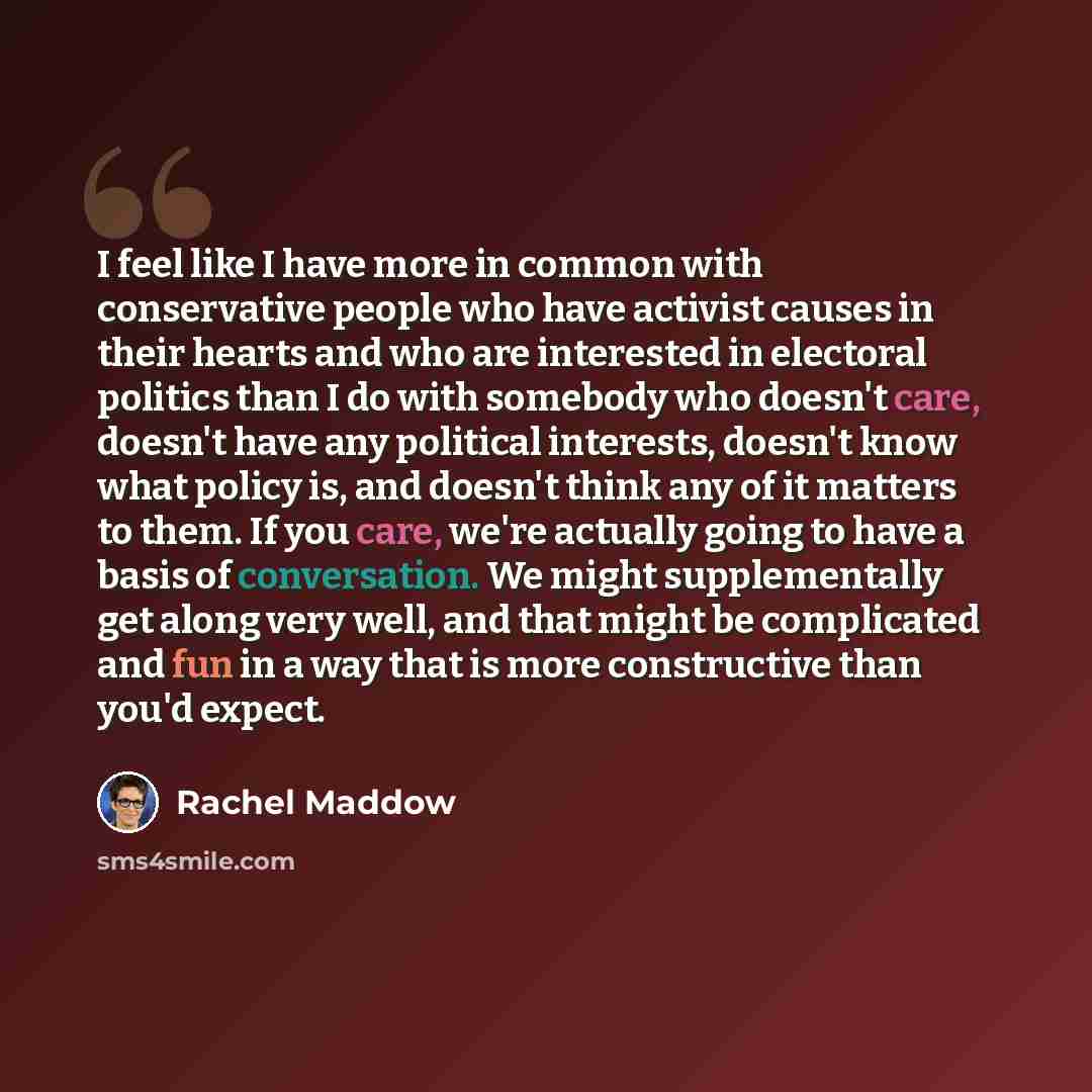 “I feel like I have more in common with conservative people who have activist causes in their hearts and who are interested in electoral politics than I do with somebody who doesn't care, doesn't have any political interests, doesn't know what policy is, and doesn't think any of it matters to them…” quote by Rachel Maddow