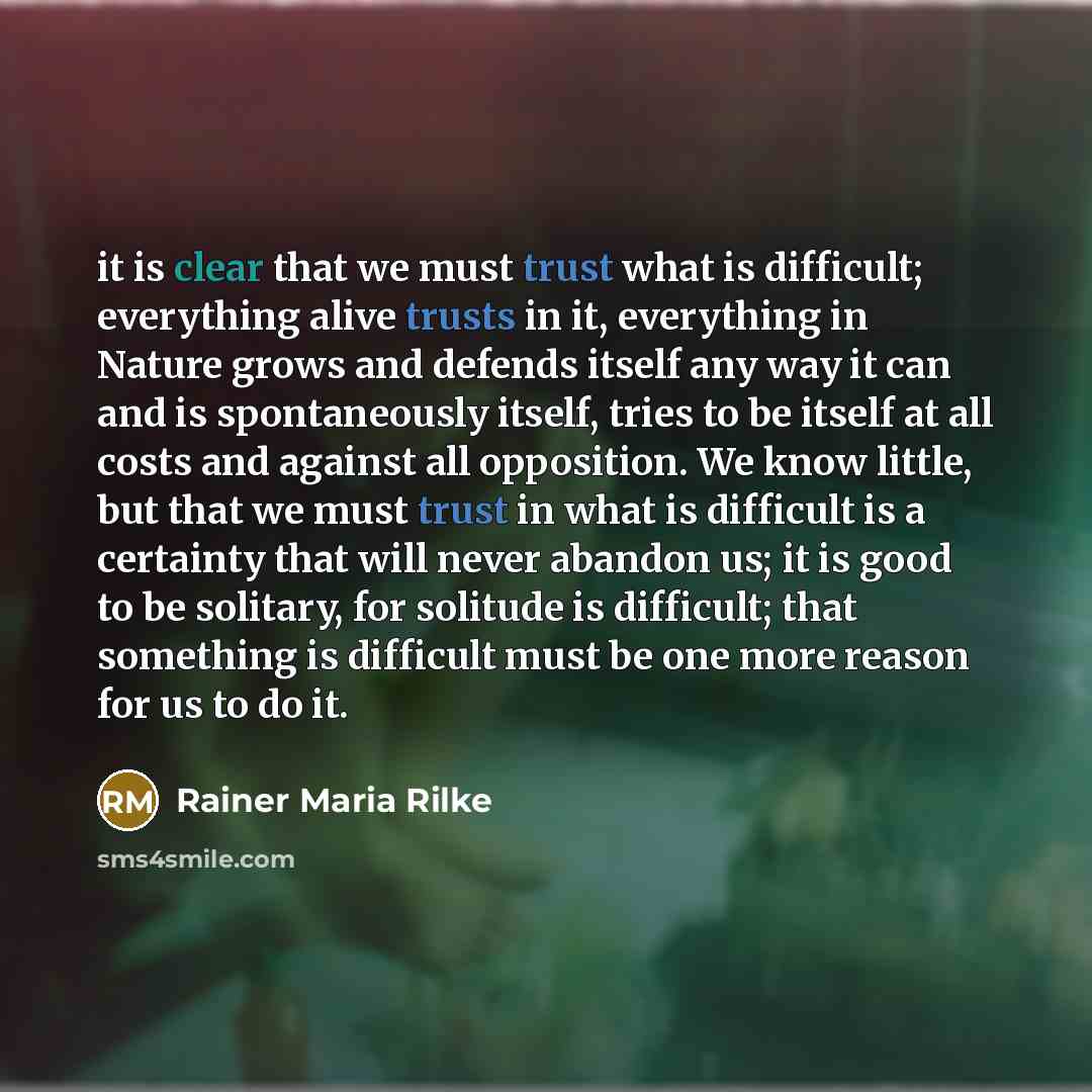 “it is clear that we must trust what is difficult; everything alive trusts in it, everything in Nature grows and defends itself any way it can and is spontaneously itself, tries to be itself at all costs and against all opposition. We know little, but that we must trust in what is difficult is a…” quote by Rainer Maria Rilke