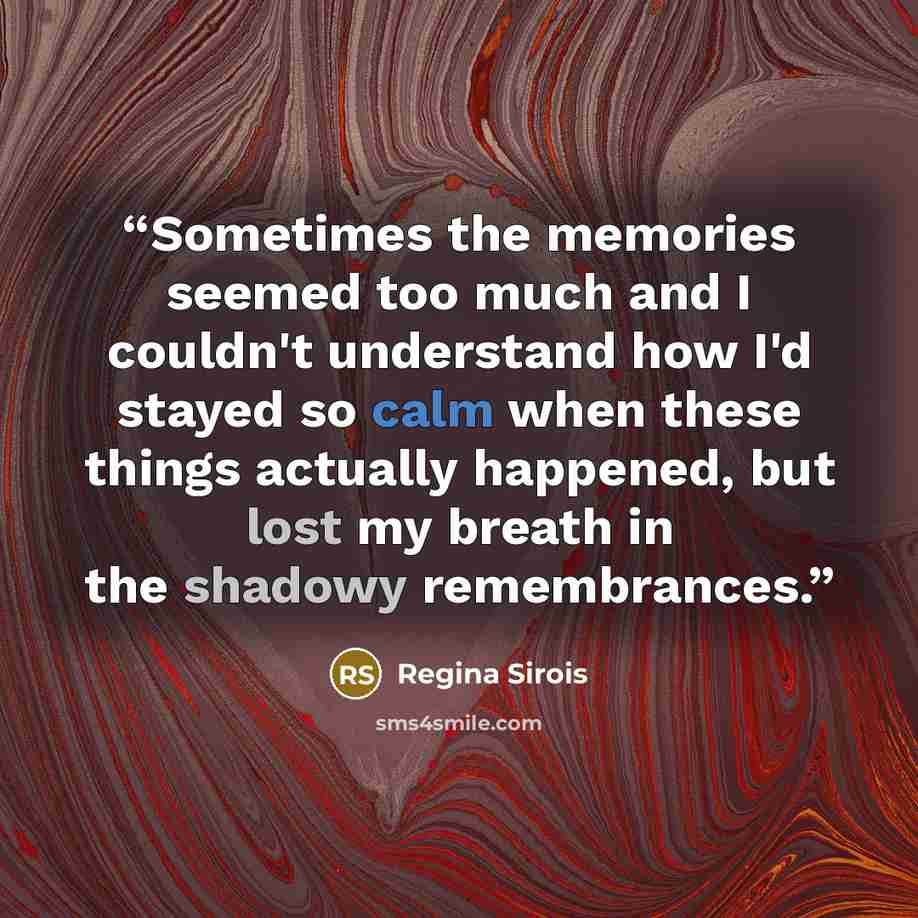 “Sometimes the memories seemed too much and I couldn't understand how I'd stayed so calm when these things actually happened, but lost my breath in the shadowy remembrances.” quote by Regina Sirois