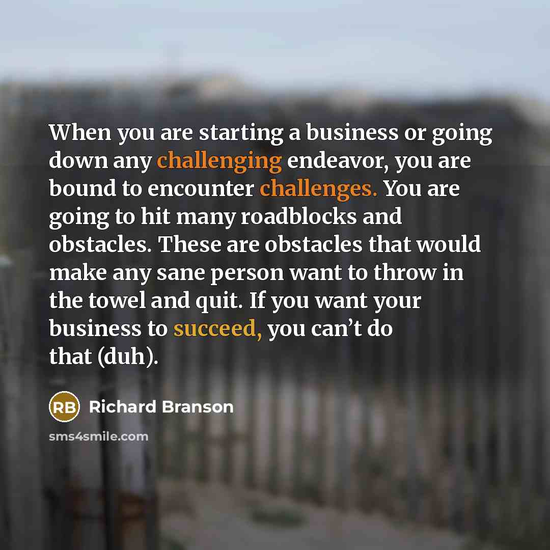 “When you are starting a business or going down any challenging endeavor, you are bound to encounter challenges. You are going to hit many roadblocks and obstacles. These are obstacles that would make any sane person want to throw in the towel and quit. If you want your business to succeed, you…” quote by Richard Branson