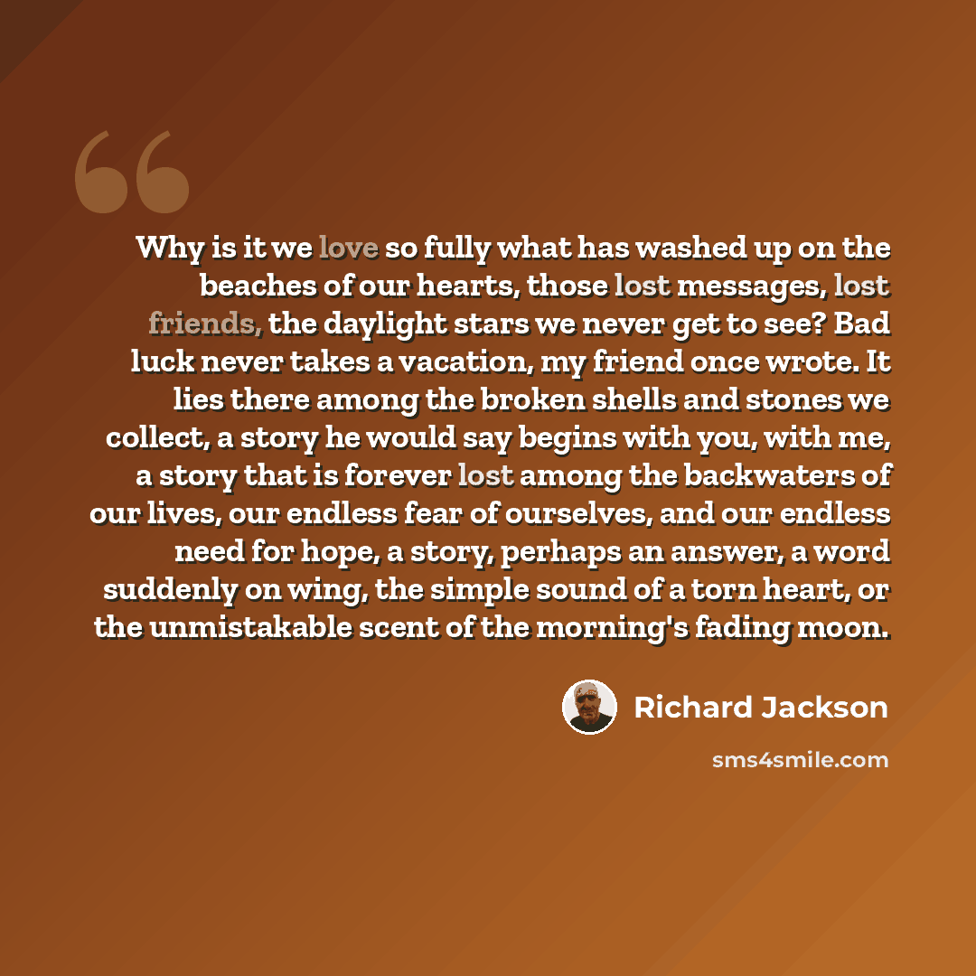“Why is it we love so fully what has washed up on the beaches of our hearts, those lost messages, lost friends, the daylight stars we never get to see? Bad luck never takes a vacation, my friend once wrote. It lies there among the broken shells and stones we collect, a story he would say begins…” quote by Richard Jackson