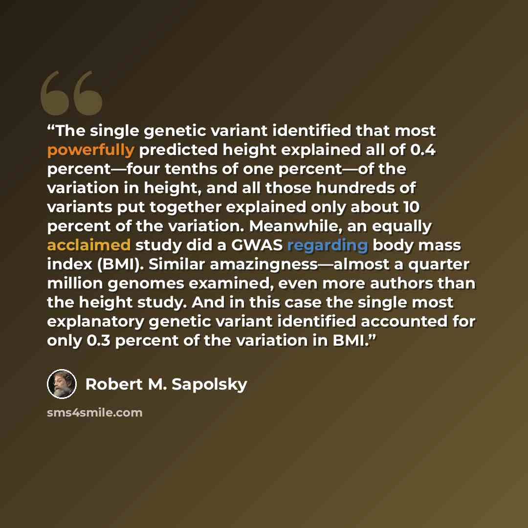 “The single genetic variant identified that most powerfully predicted height explained all of 0.4 percent—four tenths of one percent—of the variation in height, and all those hundreds of variants put together explained only about 10 percent of the variation. Meanwhile, an equally acclaimed study…” quote by Robert M. Sapolsky