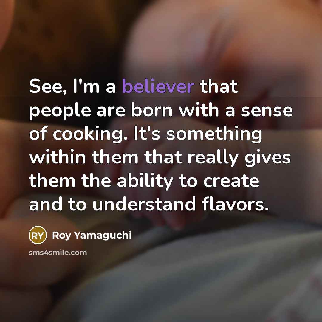 “See, I'm a believer that people are born with a sense of cooking. It's something within them that really gives them the ability to create and to understand flavors.” quote by Roy Yamaguchi