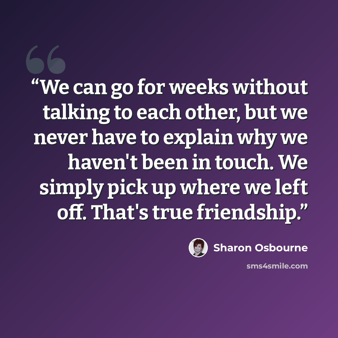 “We can go for weeks without talking to each other, but we never have to explain why we haven't been in touch. We simply pick up where we left off. That's true friendship.” quote by Sharon Osbourne