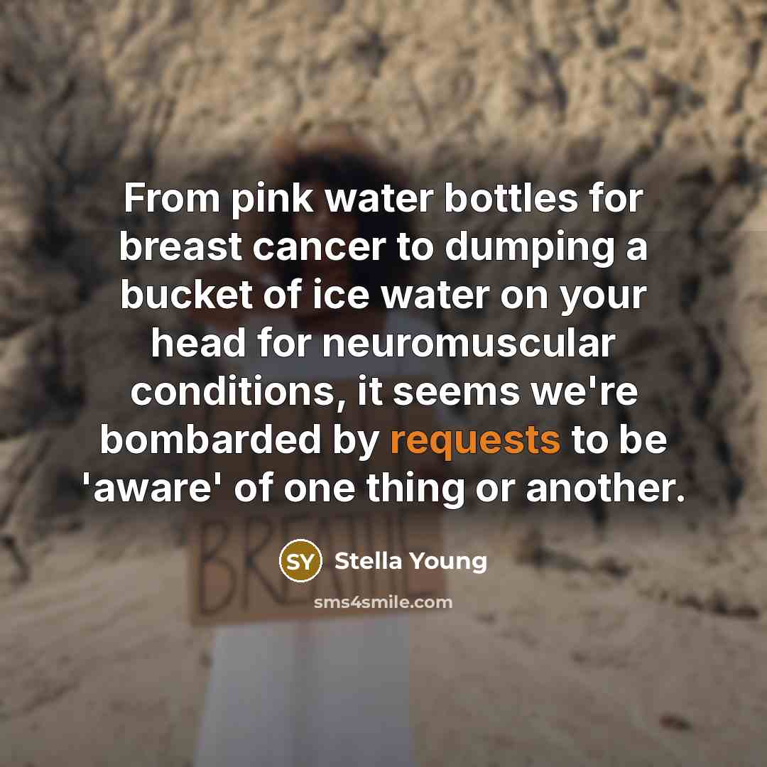 “From pink water bottles for breast cancer to dumping a bucket of ice water on your head for neuromuscular conditions, it seems we're bombarded by requests to be 'aware' of one thing or another.” quote by Stella Young