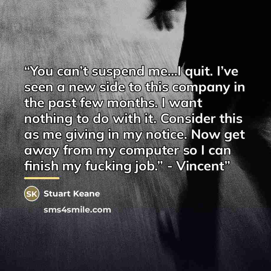 “You can’t suspend me…I quit. I’ve seen a new side to this company in the past few months. I want nothing to do with it. Consider this as me giving in my notice. Now get away from my computer so I can finish my fucking job.” - Vincent” quote by Stuart Keane