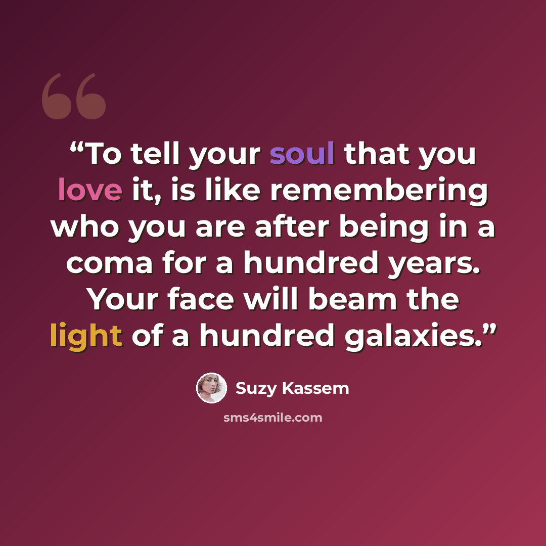 “To tell your soul that you love it, is like remembering who you are after being in a coma for a hundred years. Your face will beam the light of a hundred galaxies.” quote by Suzy Kassem
