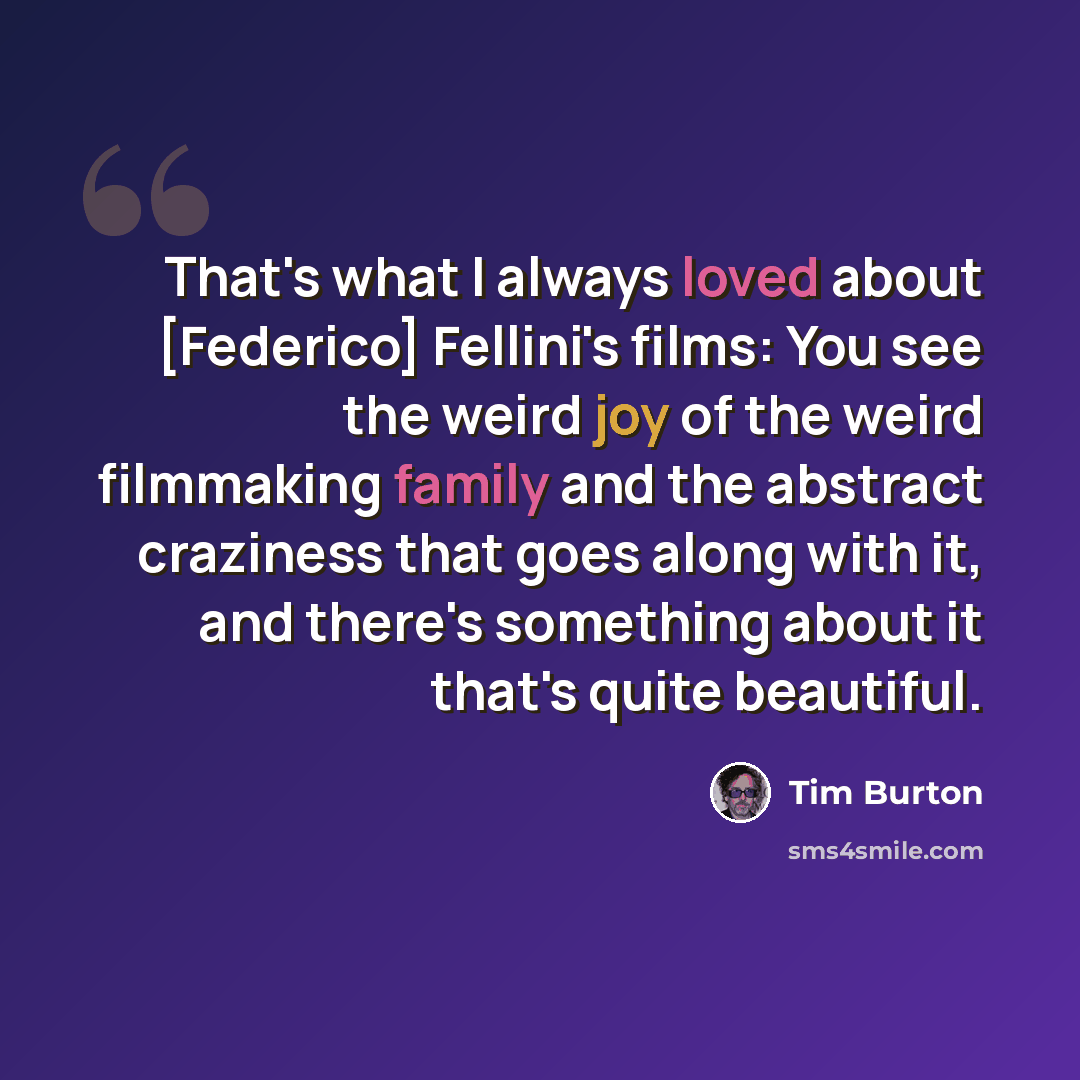 “That's what I always loved about [Federico] Fellini's films: You see the weird joy of the weird filmmaking family and the abstract craziness that goes along with it, and there's something about it that's quite beautiful.” quote by Tim Burton