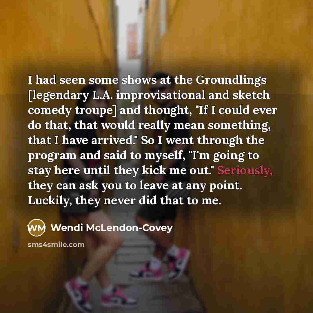 “I had seen some shows at the Groundlings [legendary L.A. improvisational and sketch comedy troupe] and thought, "If I could ever do that, that would really mean something, that I have arrived." So I went through the program and said to myself, "I'm going to stay here until they kick me out."…” quote by Wendi McLendon-Covey