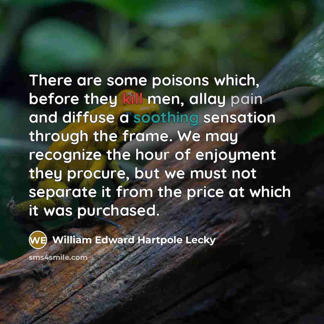 “There are some poisons which, before they kill men, allay pain and diffuse a soothing sensation through the frame. We may recognize the hour of enjoyment they procure, but we must not separate it from the price at which it was purchased.” quote by William Edward Hartpole Lecky