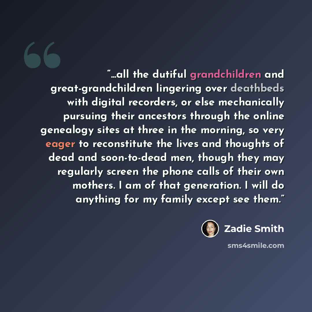 “...all the dutiful grandchildren and great-grandchildren lingering over deathbeds with digital recorders, or else mechanically pursuing their ancestors through the online genealogy sites at three in the morning, so very eager to reconstitute the lives and thoughts of dead and soon-to-dead men…” quote by Zadie Smith