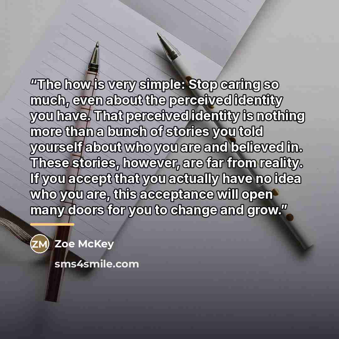 “The how is very simple: Stop caring so much, even about the perceived identity you have. That perceived identity is nothing more than a bunch of stories you told yourself about who you are and believed in. These stories, however, are far from reality. If you accept that you actually have no idea…” quote by Zoe McKey