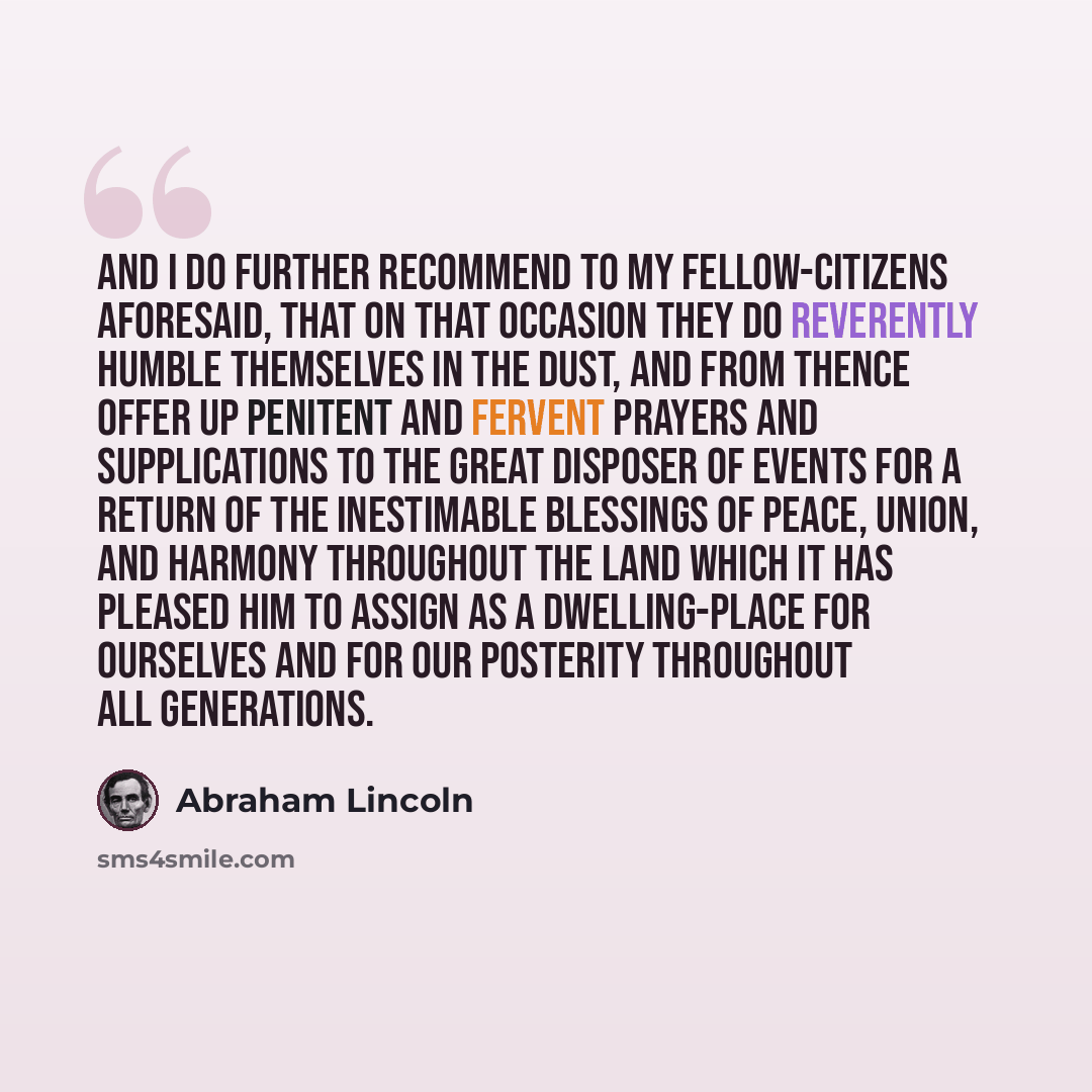 “And I do further recommend to my fellow-citizens aforesaid, that on that occasion they do reverently humble themselves in the dust, and from thence offer up penitent and fervent prayers and supplications to the great Disposer of events for a return of the inestimable blessings of peace, union, and…” quote by Abraham Lincoln