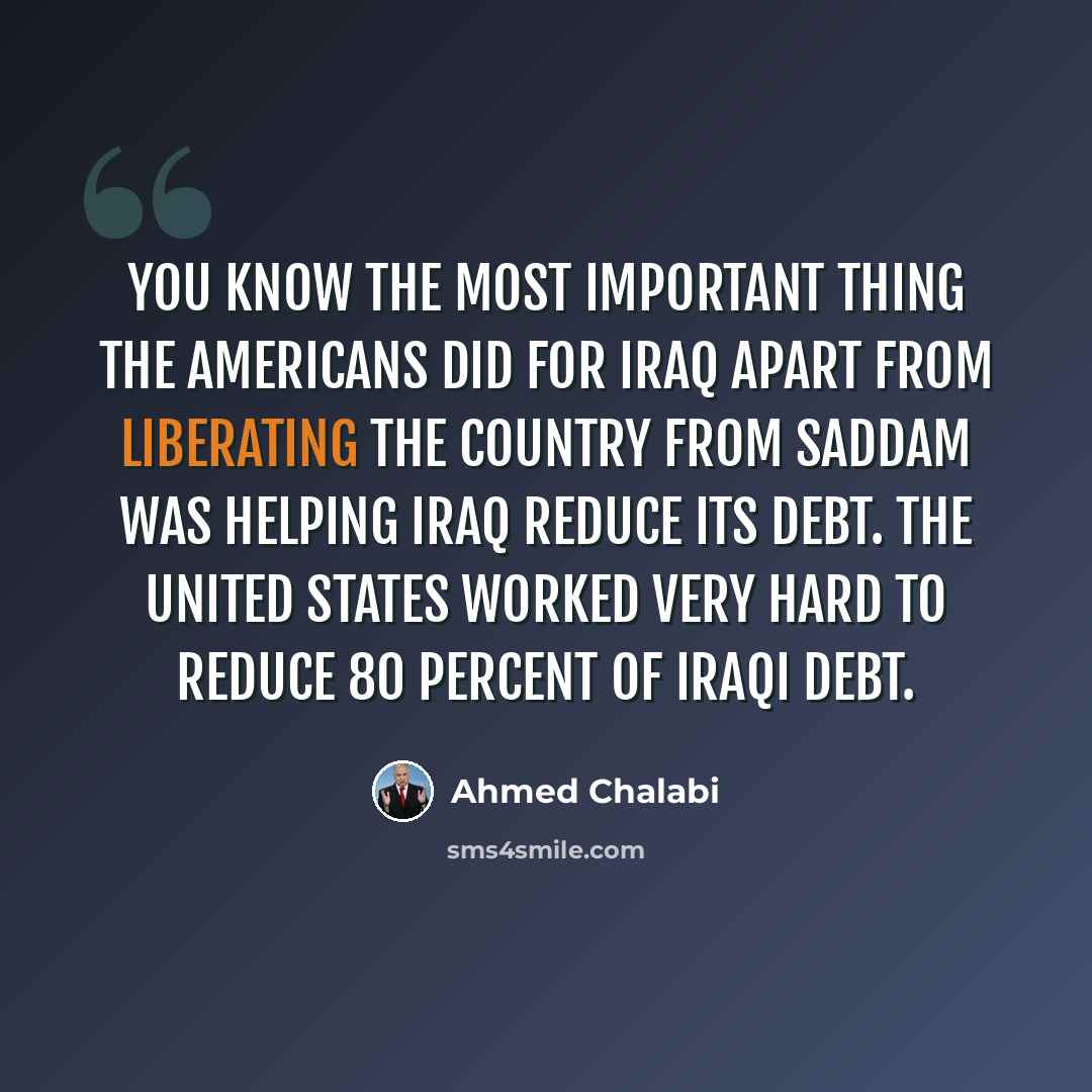 “You know the most important thing the Americans did for Iraq apart from liberating the country from Saddam was helping Iraq reduce its debt. The United States worked very hard to reduce 80 percent of Iraqi debt.” quote by Ahmed Chalabi