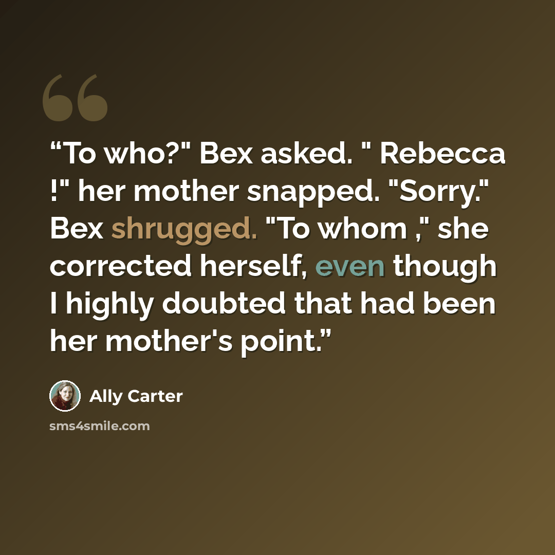 “To who?" Bex asked. " Rebecca !" her mother snapped. "Sorry." Bex shrugged. "To whom ," she corrected herself, even though I highly doubted that had been her mother's point.” quote by Ally Carter
