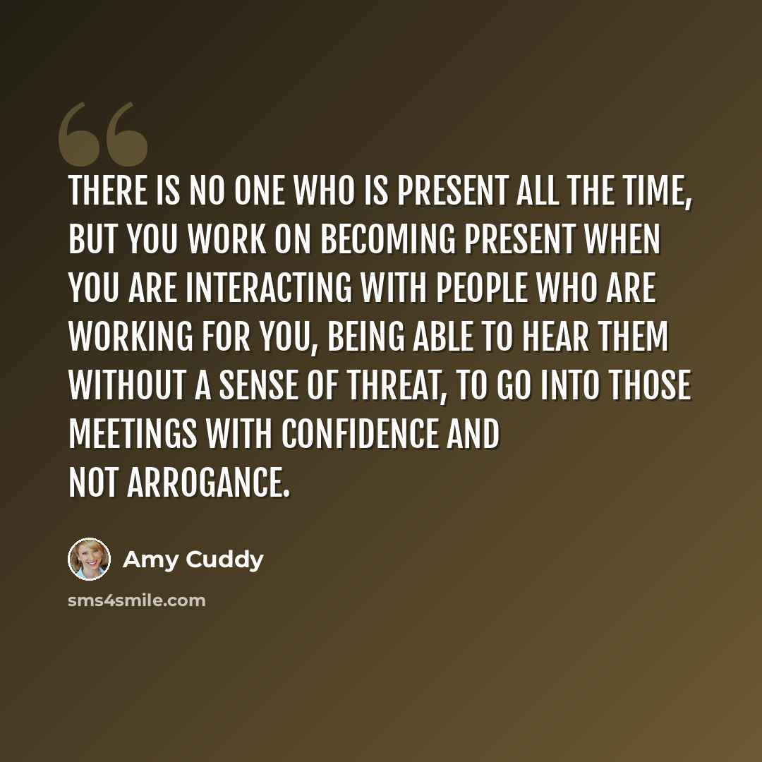 “There is no one who is present all the time, but you work on becoming present when you are interacting with people who are working for you, being able to hear them without a sense of threat, to go into those meetings with confidence and not arrogance.” quote by Amy Cuddy