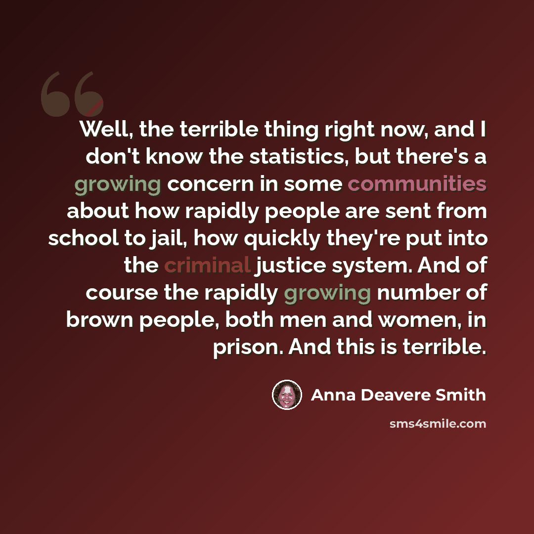 “Well, the terrible thing right now, and I don't know the statistics, but there's a growing concern in some communities about how rapidly people are sent from school to jail, how quickly they're put into the criminal justice system. And of course the rapidly growing number of brown people, both men…” quote by Anna Deavere Smith