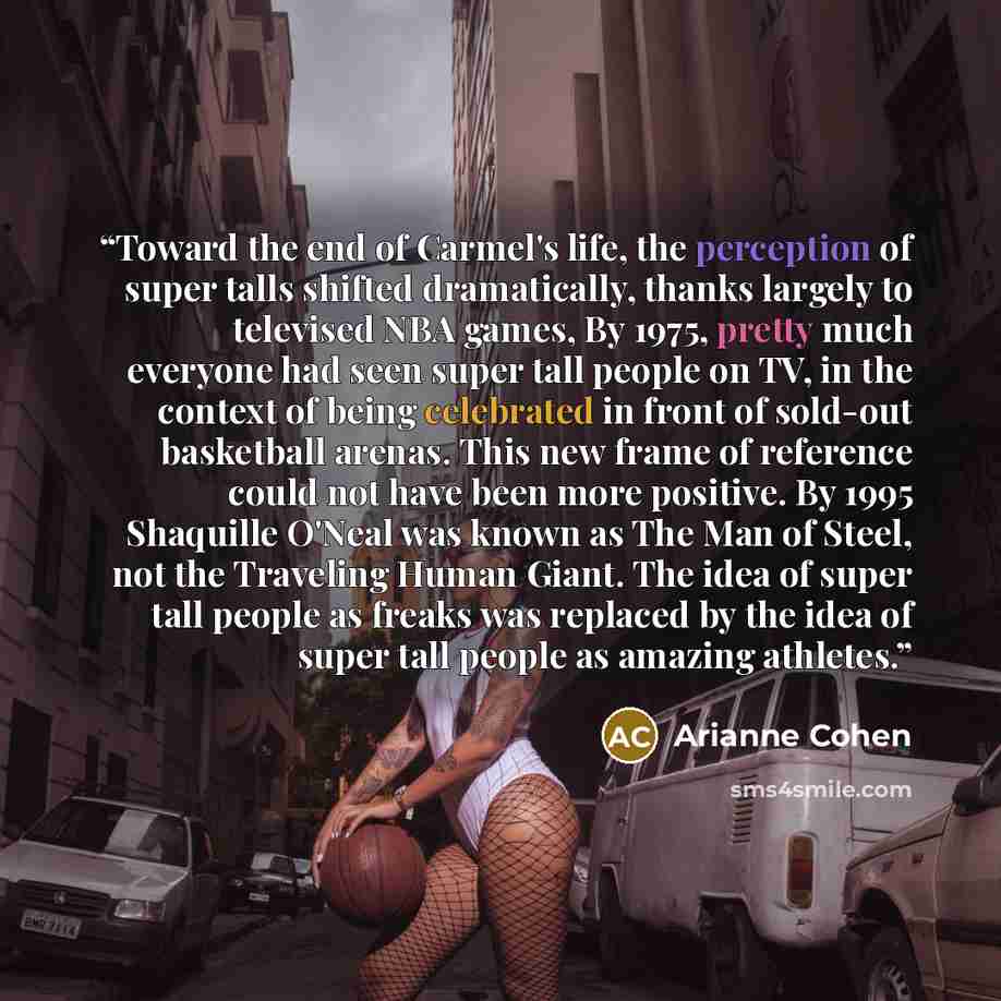 “Toward the end of Carmel's life, the perception of super talls shifted dramatically, thanks largely to televised NBA games, By 1975, pretty much everyone had seen super tall people on TV, in the context of being celebrated in front of sold-out basketball arenas. This new frame of reference could…” quote by Arianne Cohen
