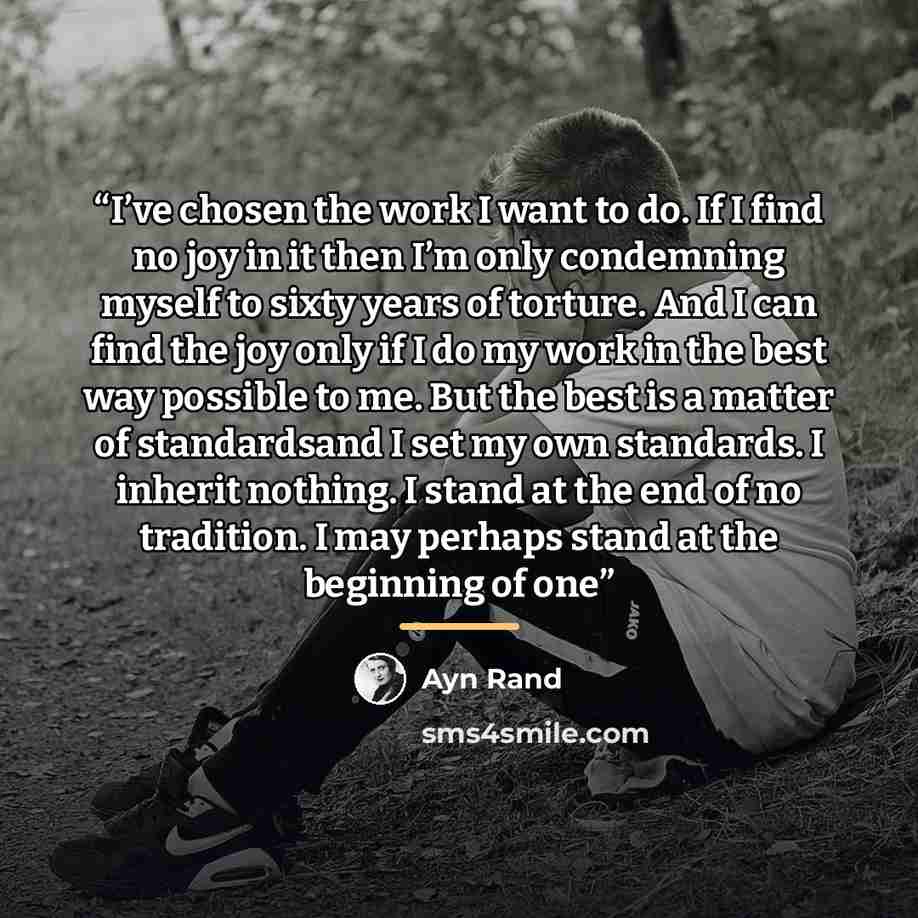 “I’ve chosen the work I want to do. If I find no joy in it then I’m only condemning myself to sixty years of torture. And I can find the joy only if I do my work in the best way possible to me. But the best is a matter of standardsand I set my own standards. I inherit nothing. I stand at the end of…” quote by Ayn Rand