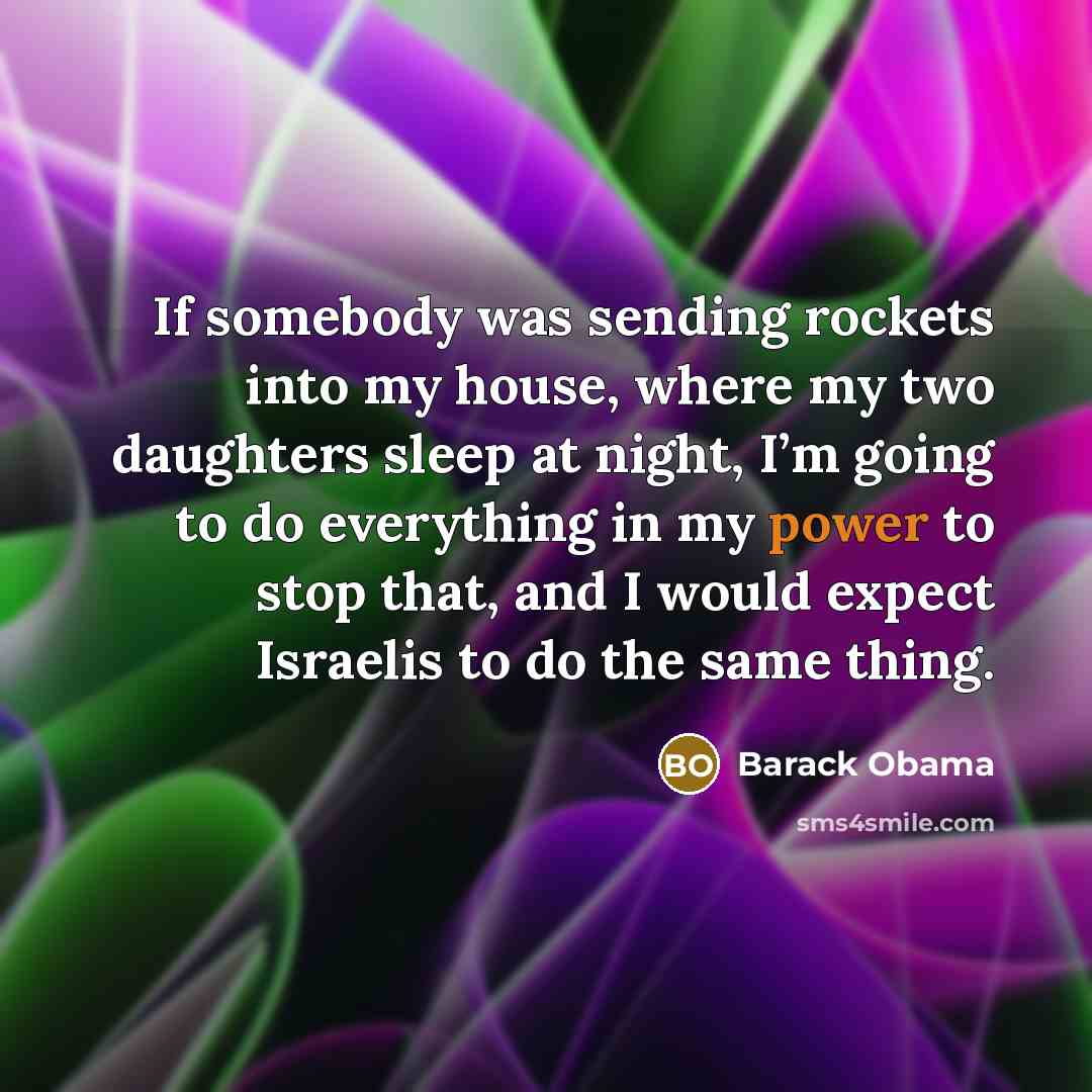 “If somebody was sending rockets into my house, where my two daughters sleep at night, I’m going to do everything in my power to stop that, and I would expect Israelis to do the same thing.” quote by Barack Obama