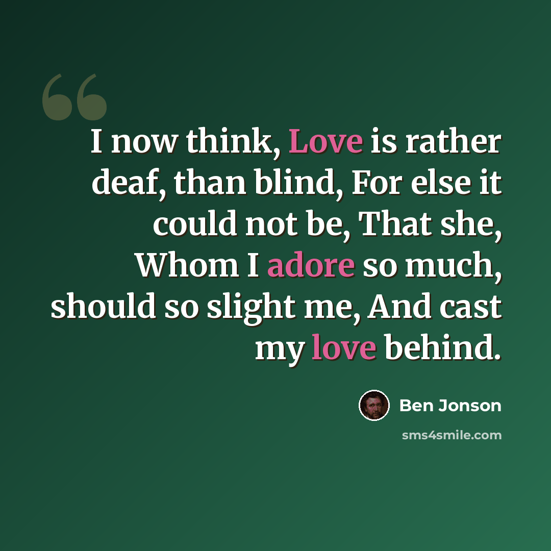 “I now think, Love is rather deaf, than blind, For else it could not be, That she, Whom I adore so much, should so slight me, And cast my love behind.” quote by Ben Jonson