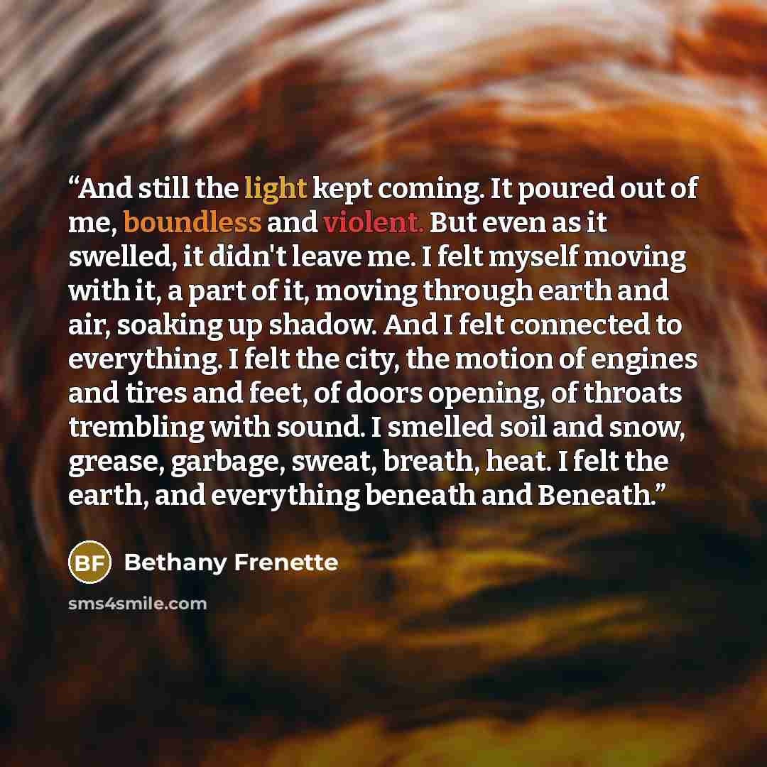 “And still the light kept coming. It poured out of me, boundless and violent. But even as it swelled, it didn't leave me. I felt myself moving with it, a part of it, moving through earth and air, soaking up shadow. And I felt connected to everything. I felt the city, the motion of engines and tires…” quote by Bethany Frenette