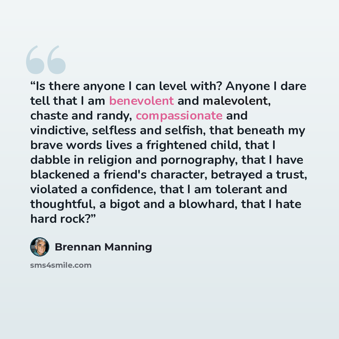 “Is there anyone I can level with? Anyone I dare tell that I am benevolent and malevolent, chaste and randy, compassionate and vindictive, selfless and selfish, that beneath my brave words lives a frightened child, that I dabble in religion and pornography, that I have blackened a friend's…” quote by Brennan Manning