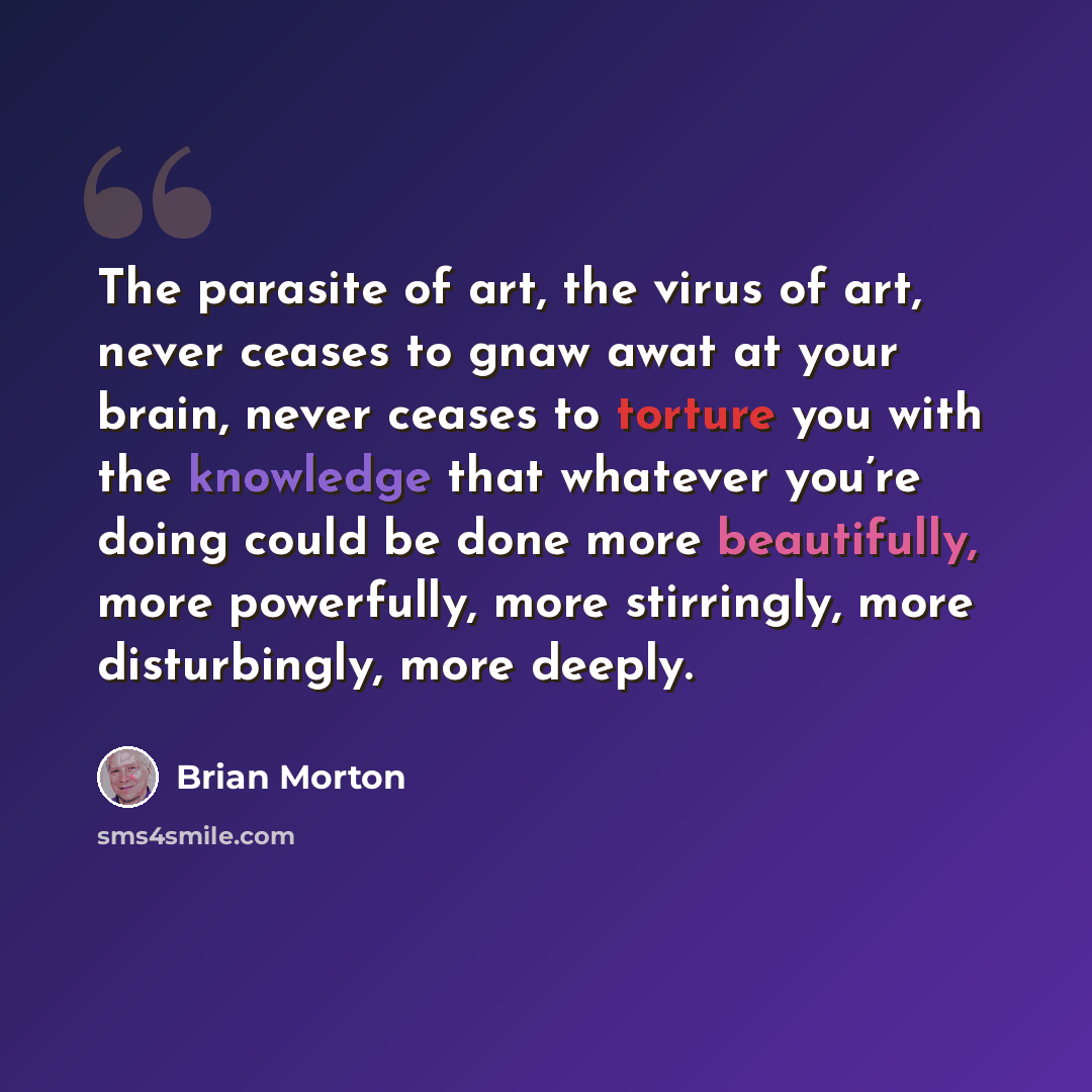 “The parasite of art, the virus of art, never ceases to gnaw awat at your brain, never ceases to torture you with the knowledge that whatever you’re doing could be done more beautifully, more powerfully, more stirringly, more disturbingly, more deeply.” quote by Brian Morton