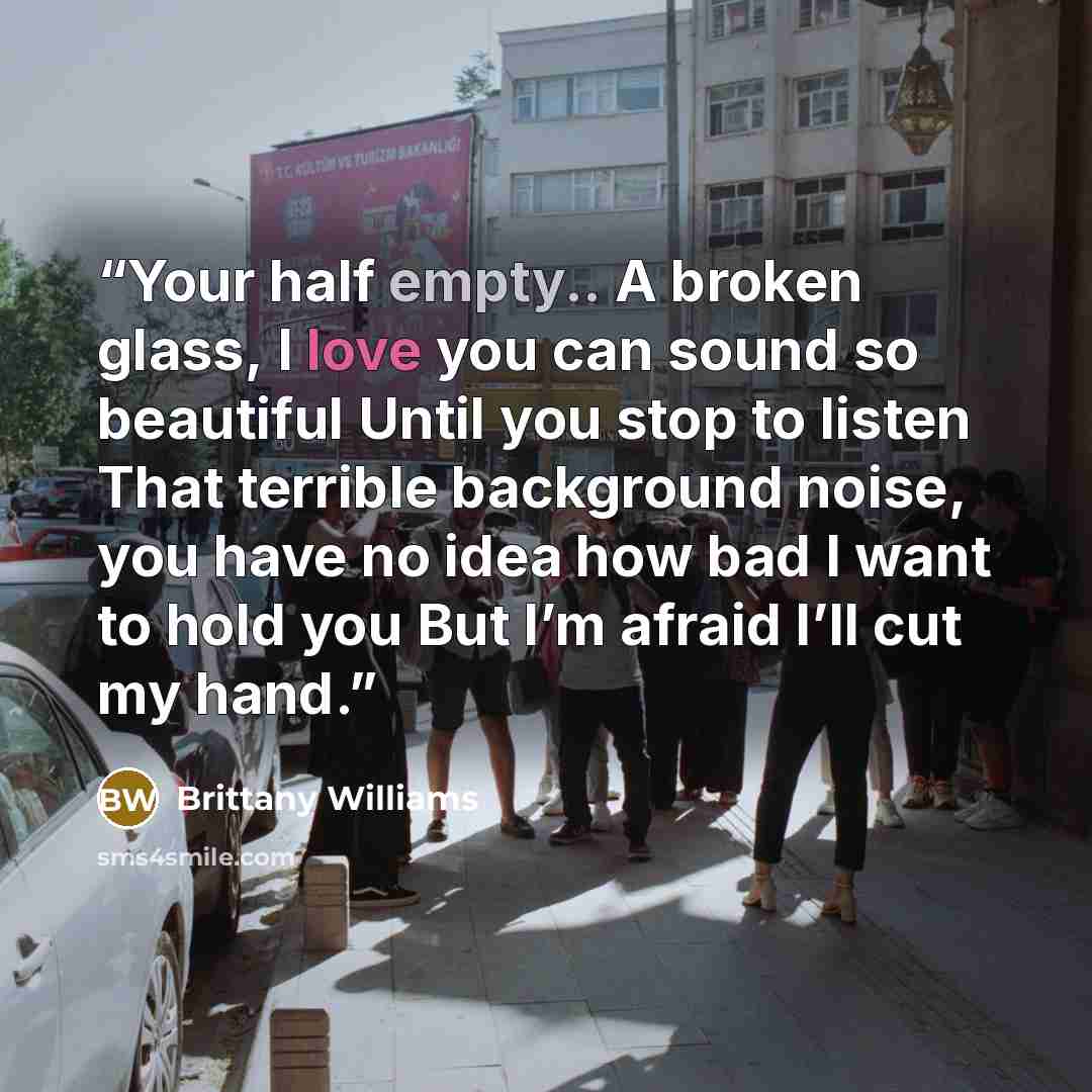 “Your half empty.. A broken glass, I love you can sound so beautiful Until you stop to listen That terrible background noise, you have no idea how bad I want to hold you But I’m afraid I’ll cut my hand.” quote by Brittany Williams