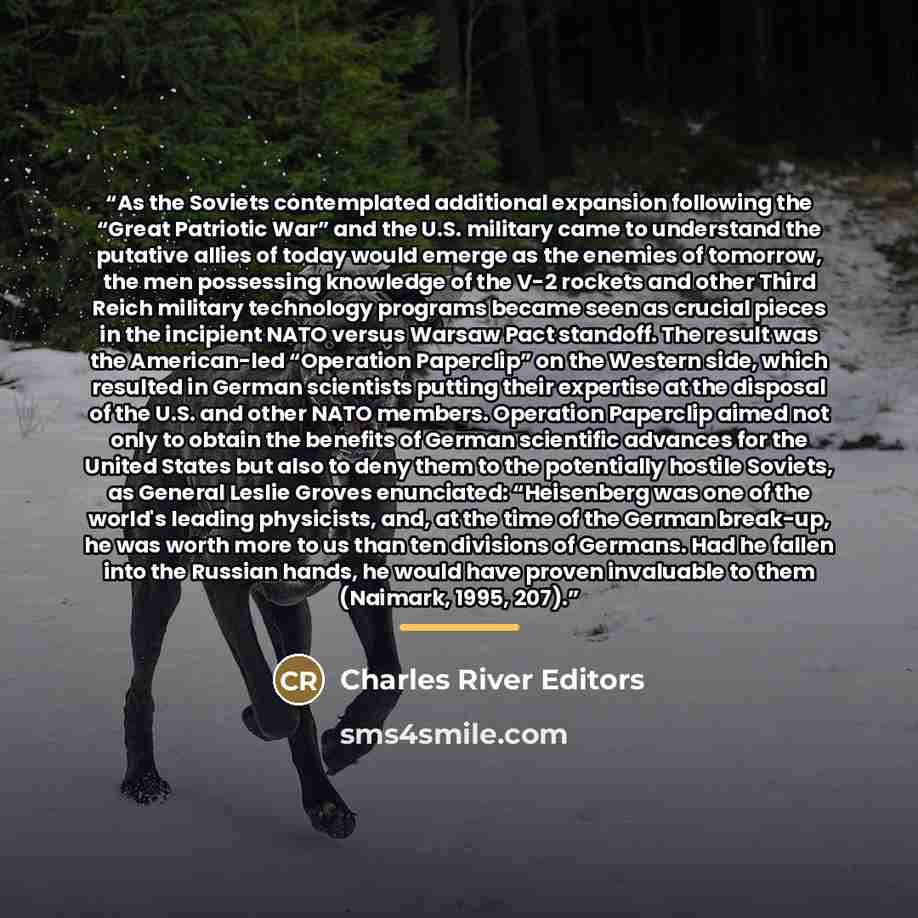 “As the Soviets contemplated additional expansion following the “Great Patriotic War” and the U.S. military came to understand the putative allies of today would emerge as the enemies of tomorrow, the men possessing knowledge of the V-2 rockets and other Third Reich military technology programs…” quote by Charles River Editors