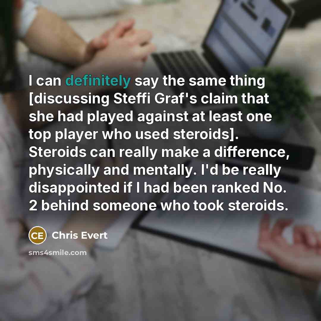 “I can definitely say the same thing [discussing Steffi Graf's claim that she had played against at least one top player who used steroids]. Steroids can really make a difference, physically and mentally. I'd be really disappointed if I had been ranked No. 2 behind someone who took steroids.” quote by Chris Evert