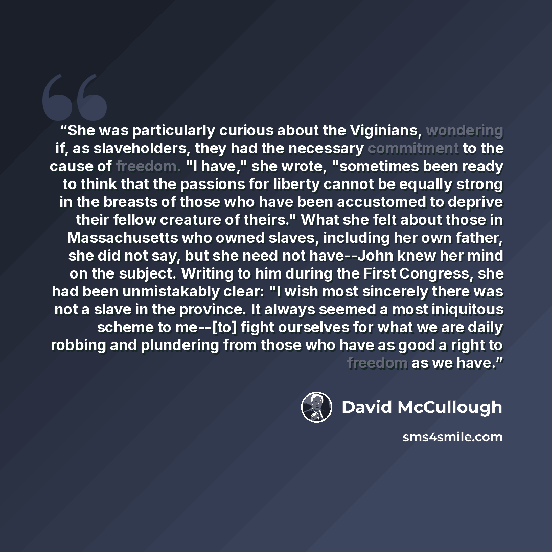 “She was particularly curious about the Viginians, wondering if, as slaveholders, they had the necessary commitment to the cause of freedom. "I have," she wrote, "sometimes been ready to think that the passions for liberty cannot be equally strong in the breasts of those who have been accustomed to…” quote by David McCullough