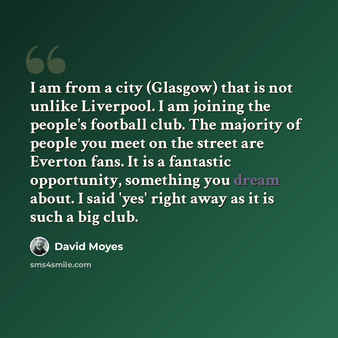 “I am from a city (Glasgow) that is not unlike Liverpool. I am joining the people's football club. The majority of people you meet on the street are Everton fans. It is a fantastic opportunity, something you dream about. I said 'yes' right away as it is such a big club.” quote by David Moyes