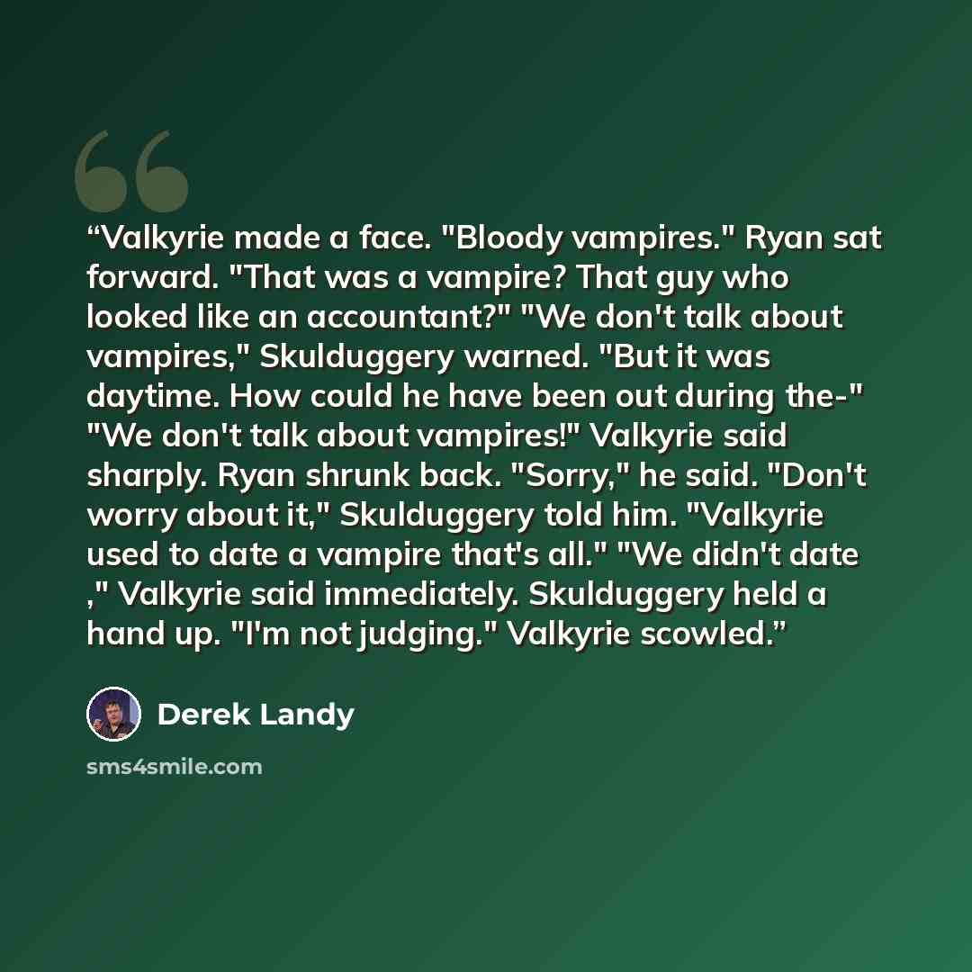 “Valkyrie made a face. "Bloody vampires." Ryan sat forward. "That was a vampire? That guy who looked like an accountant?" "We don't talk about vampires," Skulduggery warned. "But it was daytime. How could he have been out during the-" "We don't talk about vampires!" Valkyrie said sharply. Ryan…” quote by Derek Landy