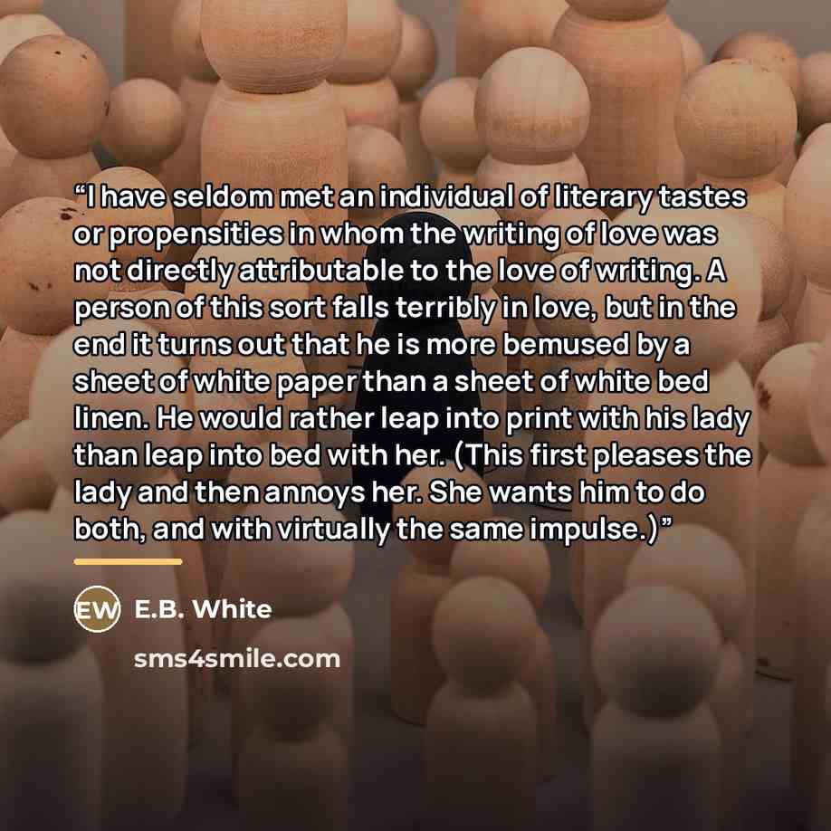 “I have seldom met an individual of literary tastes or propensities in whom the writing of love was not directly attributable to the love of writing. A person of this sort falls terribly in love, but in the end it turns out that he is more bemused by a sheet of white paper than a sheet of white bed…” quote by E.B. White
